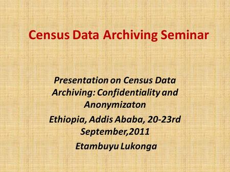 Census Data Archiving Seminar Presentation on Census Data Archiving: Confidentiality and Anonymizaton Ethiopia, Addis Ababa, 20-23rd September,2011 Etambuyu.