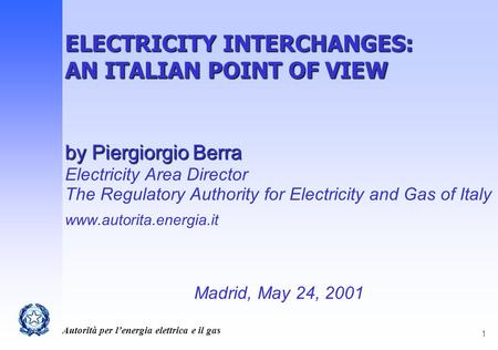 Autorità per l’energia elettrica e il gas 1 ELECTRICITY INTERCHANGES: AN ITALIAN POINT OF VIEW by Piergiorgio Berra Electricity Area Director The Regulatory.
