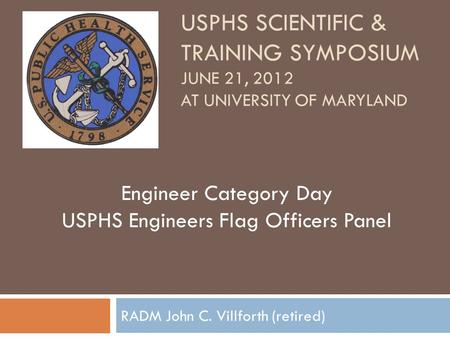 USPHS SCIENTIFIC & TRAINING SYMPOSIUM JUNE 21, 2012 AT UNIVERSITY OF MARYLAND RADM John C. Villforth (retired) Engineer Category Day USPHS Engineers Flag.