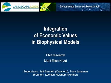 Integration of Economic Values in Biophysical Models PhD research Marit Ellen Kragt Supervisors: Jeff Bennett (Crawford), Tony Jakeman (Fenner), Lachlan.