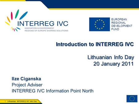EUROPEAN REGIONAL DEVELOPMENT FUND Lithuanian INTERREG IVC Info Day 1 Introduction to INTERREG IVC Lithuanian Info Day 20 January 2011 Ilze Ciganska Project.
