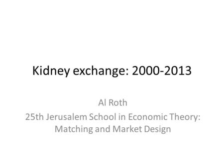 Kidney exchange: 2000-2013 Al Roth 25th Jerusalem School in Economic Theory: Matching and Market Design.