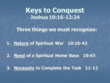 Keys to Conquest Joshua 10:16-12:24 Three things we must recognize: 1. 1.Nature of Spiritual War 10:16-42 2. 2.Need of a Spiritual Home Base 10:43 3. 3.Necessity.