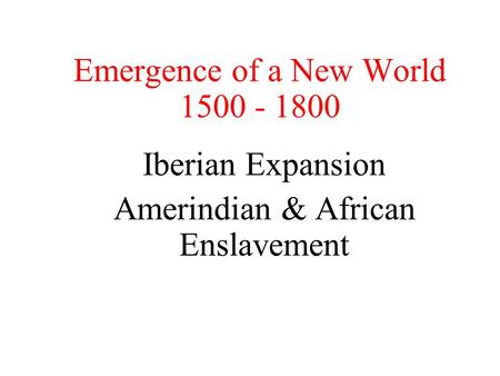 Emergence of a New World 1500 - 1800 Iberian Expansion Amerindian & African Enslavement.