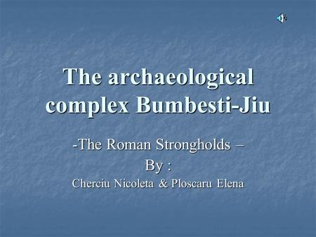 The archaeological complex Bumbesti-Jiu -The Roman Strongholds – By : Cherciu Nicoleta & Ploscaru Elena.