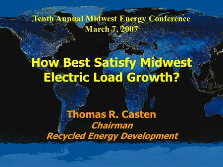 Tenth Annual Midwest Energy Conference March 7, 2007 How Best Satisfy Midwest Electric Load Growth? Thomas R. Casten Chairman Recycled Energy Development.