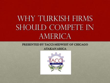 WHY Turkish Firms Should Compete in America PRESENTED BY TACCI-MIDWEST OF CHICAGO ATAKAN ARICA.