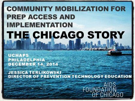 COMMUNITY MOBILIZATION FOR PREP ACCESS AND IMPLEMENTATION THE CHICAGO STORY UCHAPS PHILADELPHIA DECEMBER 14, 2014 JESSICA TERLIKOWSKI DIRECTOR OF PREVENTION.