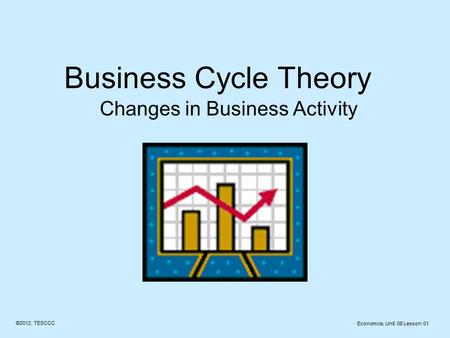 Business Cycle Theory Changes in Business Activity ©2012, TESCCC Economics, Unit: 06 Lesson: 01.