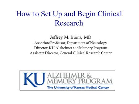How to Set Up and Begin Clinical Research Jeffrey M. Burns, MD Associate Professor, Department of Neurology Director, KU Alzheimer and Memory Program Assistant.
