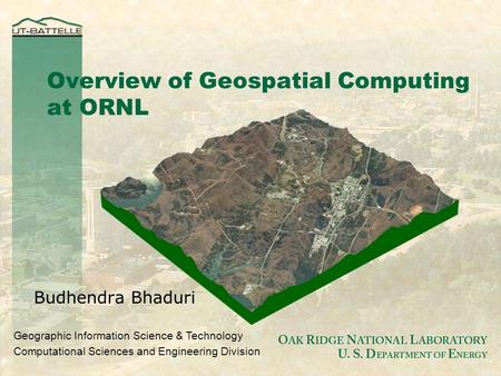 O AK R IDGE N ATIONAL L ABORATORY U. S. D EPARTMENT OF E NERGY Budhendra Bhaduri Overview of Geospatial Computing at ORNL Geographic Information Science.
