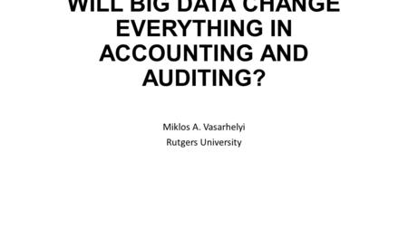 WILL BIG DATA CHANGE EVERYTHING IN ACCOUNTING AND AUDITING? Miklos A. Vasarhelyi Rutgers University.