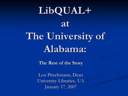 LibQUAL+ at The University of Alabama: The Rest of the Story Lou Pitschmann, Dean University Libraries, UA January 17, 2007.