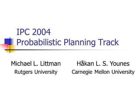 IPC 2004 Probabilistic Planning Track Michael L. LittmanHåkan L. S. Younes Rutgers UniversityCarnegie Mellon University.