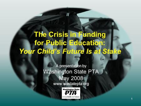 1 The Crisis in Funding for Public Education: Your Child’s Future Is at Stake A presentation by Washington State PTA May 2008 www.wastatepta.org.