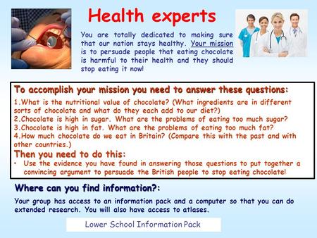 Health experts You are totally dedicated to making sure that our nation stays healthy. Your mission is to persuade people that eating chocolate is harmful.