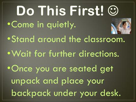Come in quietly. Stand around the classroom. Wait for further directions. Once you are seated get unpack and place your backpack under your desk.