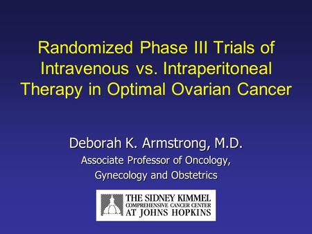 Randomized Phase III Trials of Intravenous vs. Intraperitoneal Therapy in Optimal Ovarian Cancer Deborah K. Armstrong, M.D. Associate Professor of Oncology,
