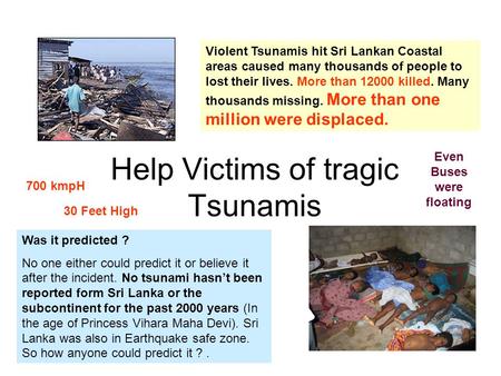 Help Victims of tragic Tsunamis Violent Tsunamis hit Sri Lankan Coastal areas caused many thousands of people to lost their lives. More than 12000 killed.