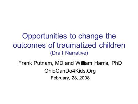 Opportunities to change the outcomes of traumatized children (Draft Narrative) Frank Putnam, MD and William Harris, PhD OhioCanDo4Kids.Org February, 28,