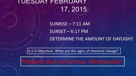 TUESDAY FEBRUARY 17, 2015 SUNRISE – 7:11 AM SUNSET – 6:17 PM DETERMINE THE AMOUNT OF DAYLIGHT. 6.5 D Objective- What are the signs of chemical change?