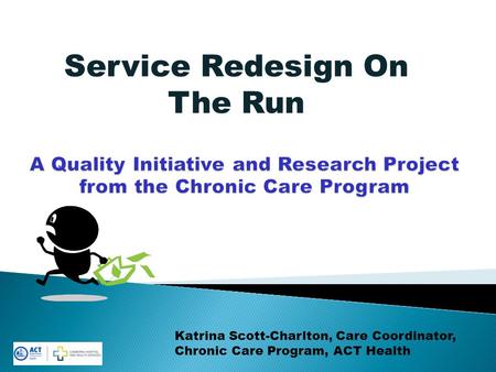 Service Redesign On The Run Katrina Scott-Charlton, Care Coordinator, Chronic Care Program, ACT Health.