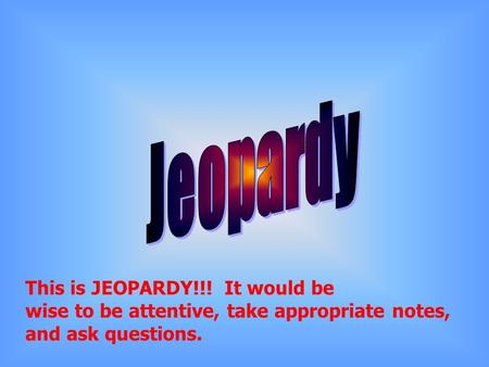 This is JEOPARDY!!! It would be wise to be attentive, take appropriate notes, and ask questions.