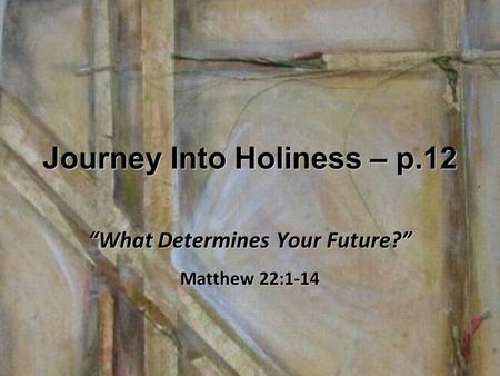 Journey Into Holiness – p.12 “What Determines Your Future?” Matthew 22:1-14.