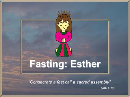 Fasting: Esther (Joel 1:14) “Consecrate a fast call a sacred assembly” (Joel 1:14)