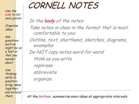 CORNELL NOTES In the body of the notes: Take notes in class in the format that is most comfortable to you: Outline, text, shorthand, sketches, diagrams,