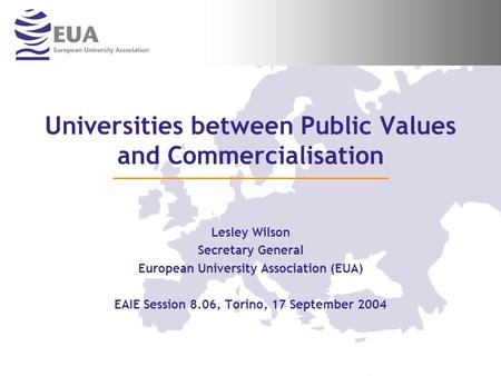Universities between Public Values and Commercialisation Lesley Wilson Secretary General European University Association (EUA) EAIE Session 8.06, Torino,