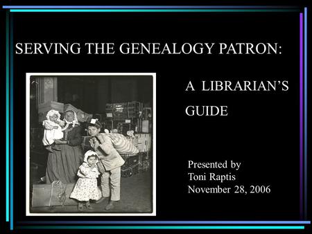 SERVING THE GENEALOGY PATRON: Presented by Toni Raptis November 28, 2006 A LIBRARIAN’S GUIDE.
