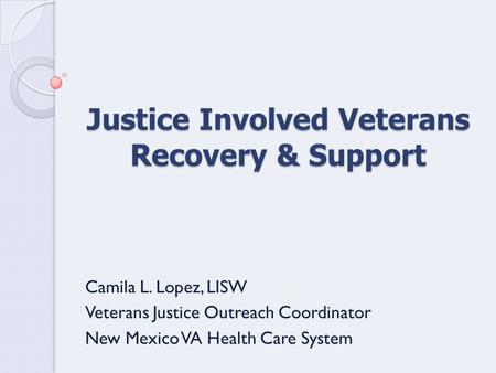 Justice Involved Veterans Recovery & Support Camila L. Lopez, LISW Veterans Justice Outreach Coordinator New Mexico VA Health Care System.