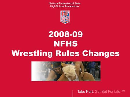 Take Part. Get Set For Life.™ National Federation of State High School Associations 2008-09 NFHS Wrestling Rules Changes.