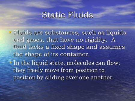 Static Fluids Fluids are substances, such as liquids and gases, that have no rigidity. A fluid lacks a fixed shape and assumes the shape of its container.
