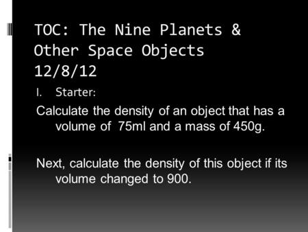 TOC: The Nine Planets & Other Space Objects 12/8/12 I. Starter: Calculate the density of an object that has a volume of 75ml and a mass of 450g. Next,