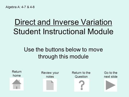Direct and Inverse Variation Student Instructional Module Use the buttons below to move through this module Algebra A: 4-7 & 4-8 Return home Go to the.