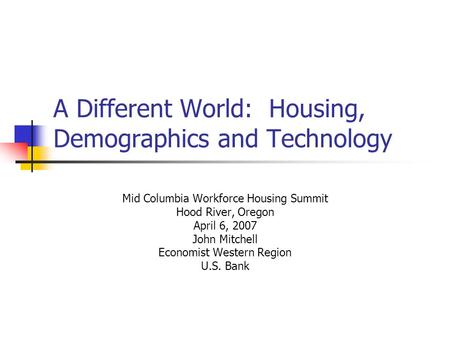 A Different World: Housing, Demographics and Technology Mid Columbia Workforce Housing Summit Hood River, Oregon April 6, 2007 John Mitchell Economist.