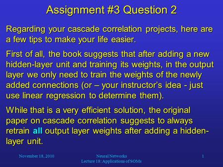 November 18, 2010Neural Networks Lecture 18: Applications of SOMs 1 Assignment #3 Question 2 Regarding your cascade correlation projects, here are a few.