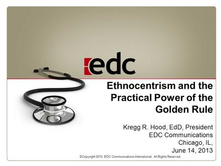 Ethnocentrism and the Practical Power of the Golden Rule Kregg R. Hood, EdD, President EDC Communications Chicago, IL, June 14, 2013 ©Copyright 2013, EDC.
