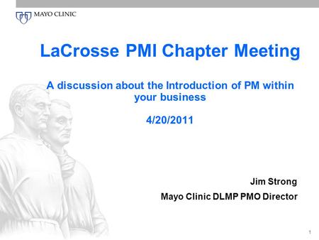 1 LaCrosse PMI Chapter Meeting A discussion about the Introduction of PM within your business 4/20/2011 Jim Strong Mayo Clinic DLMP PMO Director.