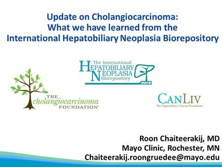 Update on Cholangiocarcinoma: What we have learned from the International Hepatobiliary Neoplasia Biorepository Roon Chaiteerakij, MD Mayo Clinic, Rochester,