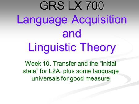 Week 10. Transfer and the “initial state” for L2A, plus some language universals for good measure GRS LX 700 Language Acquisition and Linguistic Theory.