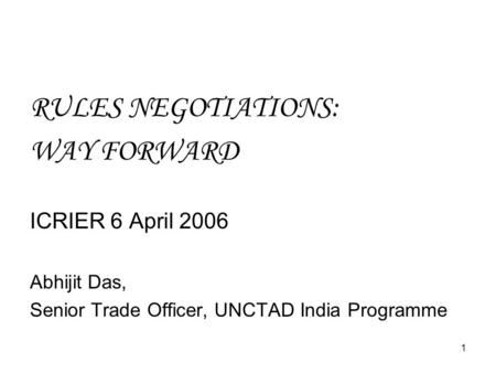 1 RULES NEGOTIATIONS: WAY FORWARD ICRIER 6 April 2006 Abhijit Das, Senior Trade Officer, UNCTAD India Programme.