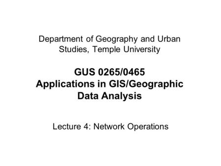 Department of Geography and Urban Studies, Temple University GUS 0265/0465 Applications in GIS/Geographic Data Analysis Lecture 4: Network Operations.