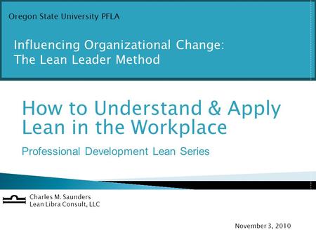 O How to Understand & Apply Lean in the Workplace Professional Development Lean Series Charles M. Saunders Lean Libra Consult, LLC November 3, 2010 Oregon.