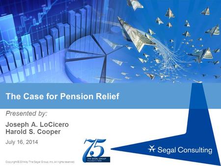 Copyright © 2014 by The Segal Group, Inc. All rights reserved. The Case for Pension Relief Presented by: Joseph A. LoCicero Harold S. Cooper July 16, 2014.