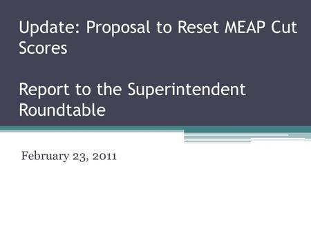 Update: Proposal to Reset MEAP Cut Scores Report to the Superintendent Roundtable February 23, 2011.
