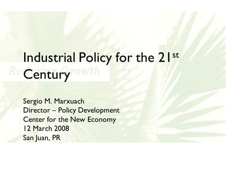 Industrial Policy for the 21 st Century Sergio M. Marxuach Director – Policy Development Center for the New Economy 12 March 2008 San Juan, PR.