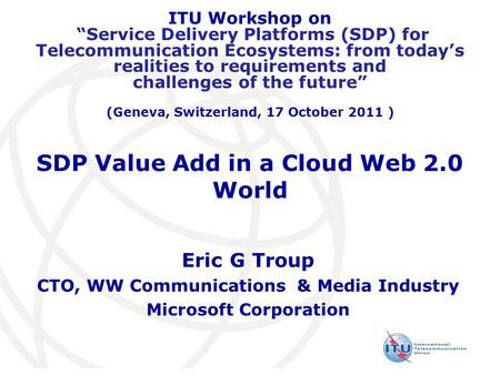 SDP Value Add in a Cloud Web 2.0 World Eric G Troup CTO, WW Communications & Media Industry Microsoft Corporation ITU Workshop on “Service Delivery Platforms.